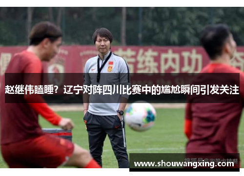 赵继伟瞌睡？辽宁对阵四川比赛中的尴尬瞬间引发关注